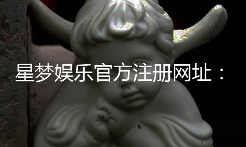 星梦娱乐官方注册网址：轻松获取官网入口与新手礼包攻略