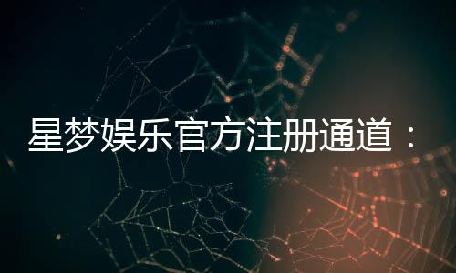 星梦娱乐官方注册通道：快速开户指南与独家优惠解析
