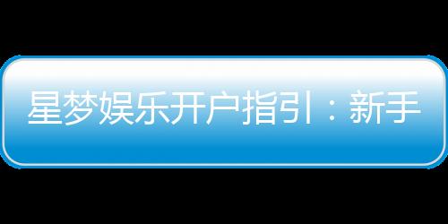 星梦娱乐开户指引：新手必看的快速注册与首存攻略