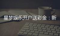 星梦娱乐开户送彩金：新人注册即享豪礼首存最高送8888元