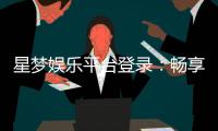 星梦娱乐平台登录：畅享顶级棋牌电游的尊贵体验