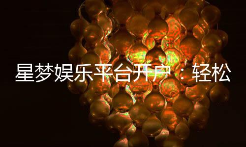 星梦娱乐平台开户：轻松注册畅享顶级棋牌电游盛宴