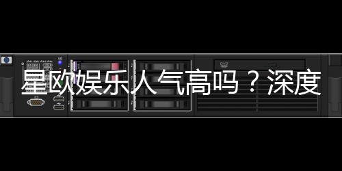 星欧娱乐人气高吗？深度解析其火爆原因与玩家真实评价
