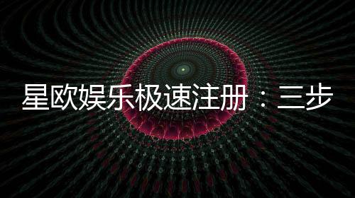 星欧娱乐极速注册：三步完成新手礼包轻松领