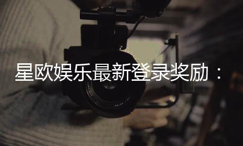 星欧娱乐最新登录奖励：揭秘新会员首存礼包与每日签到福利