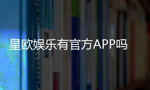 星欧娱乐有官方APP吗？下载安装及使用指南全解析