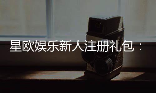星欧娱乐新人注册礼包：首存福利与独家优惠等你拿