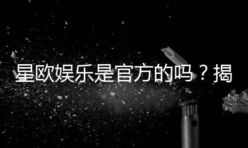 星欧娱乐是官方的吗？揭秘平台背景与安全认证详情