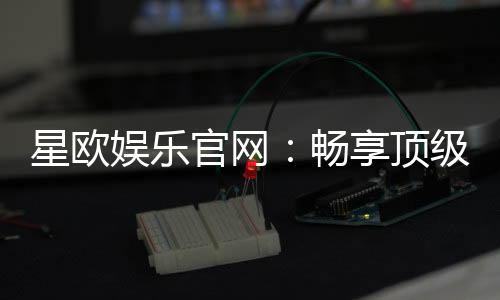 星欧娱乐官网：畅享顶级棋牌电游的奢华体验