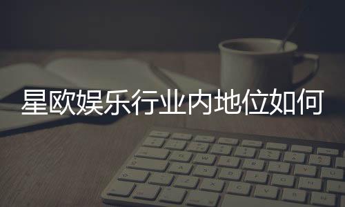 星欧娱乐行业内地位如何？揭秘其市场影响力与玩家口碑