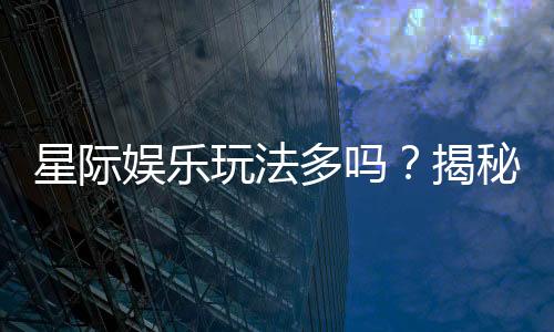 星际娱乐玩法多吗？揭秘其丰富游戏种类与特色玩法