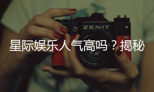 星际娱乐人气高吗？揭秘其火爆原因与玩家真实体验