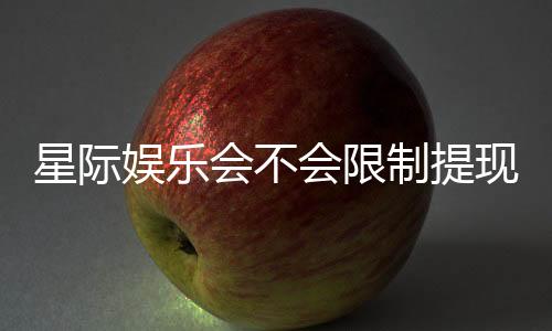 星际娱乐会不会限制提现？深度解析平台提款规则与玩家应对策略