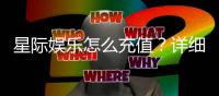 星际娱乐怎么充值?详细步骤与到账时间解析