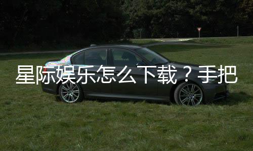 星际娱乐怎么下载？手把手教你快速安装畅玩攻略