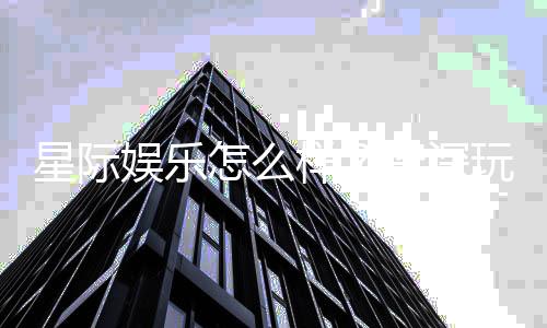 星际娱乐怎么样？资深玩家带你全面评测平台体验