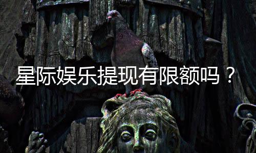 星际娱乐提现有限额吗？详解平台提款规则与额度限制