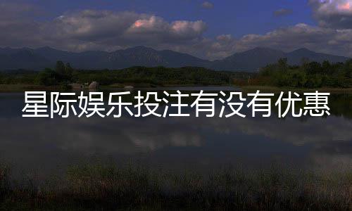 星际娱乐投注有没有优惠？最新优惠活动及领取攻略大揭秘