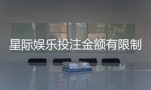 星际娱乐投注金额有限制吗？详解平台规则与额度调整技巧