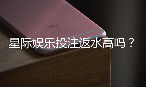 星际娱乐投注返水高吗？揭秘高返水福利与实战技巧