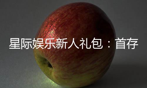 星际娱乐新人礼包：首存即送豪礼助你畅玩星际之旅