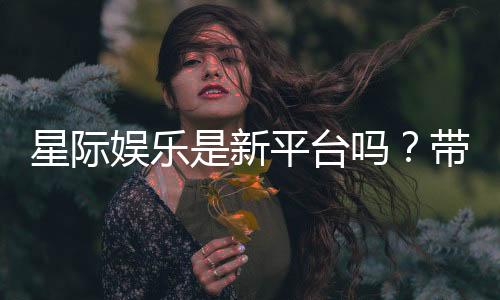 星际娱乐是新平台吗？带你了解这家新兴平台的特色与优势
