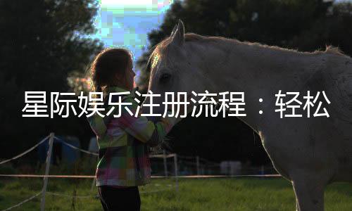星际娱乐注册流程：轻松三步完成账号开通与首存优惠