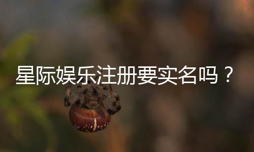星际娱乐注册要实名吗？平台实名认证流程与注意事项详解