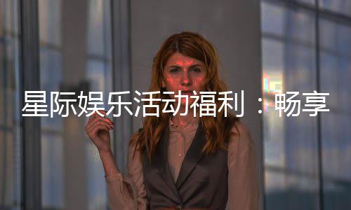 星际娱乐活动福利：畅享超值优惠与独家游戏体验