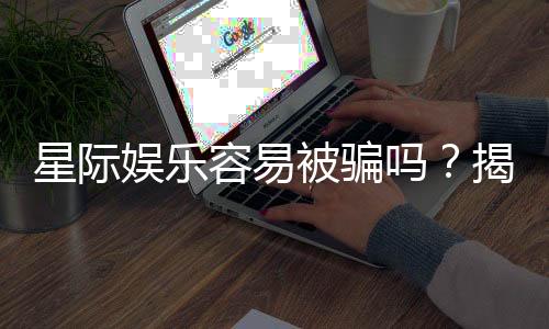 星际娱乐容易被骗吗？揭秘平台真相与防骗技巧