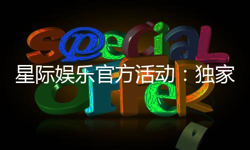 星际娱乐官方活动：独家优惠与精彩赛事等你参与
