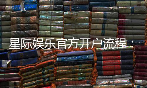 星际娱乐官方开户流程：3分钟快速注册指南