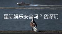星际娱乐安全吗？资深玩家揭秘平台真实体验与保障措施