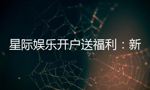 星际娱乐开户送福利：新会员专享豪礼与高额返水活动