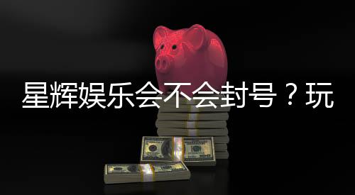 星辉娱乐会不会封号？玩家必看的防封号攻略