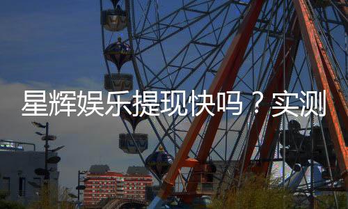 星辉娱乐提现快吗？实测到账速度与提现技巧分享