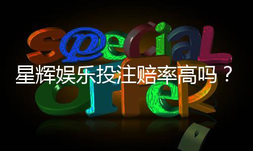 星辉娱乐投注赔率高吗？资深玩家揭秘真实回报率与技巧