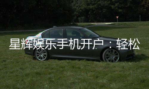 星辉娱乐手机开户：轻松三步完成注册畅享顶级游戏体验