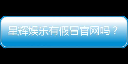 星辉娱乐有假冒官网吗?揭秘真假官网识别技巧