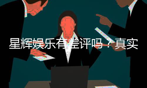 星辉娱乐有差评吗？真实玩家体验与评价解析