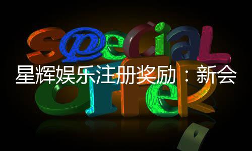 星辉娱乐注册奖励：新会员首存礼金高达8888元