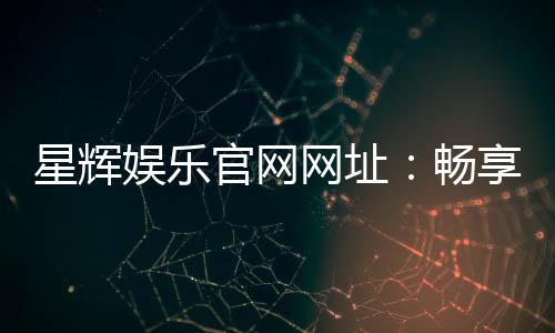 星辉娱乐官网网址：畅享顶级棋牌电游的官方入口