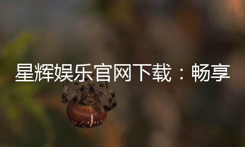星辉娱乐官网下载：畅享顶级棋牌电游的官方入口指南