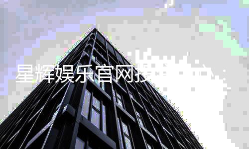 星辉娱乐官网投注中心：畅享星级游戏体验与安全投注攻略