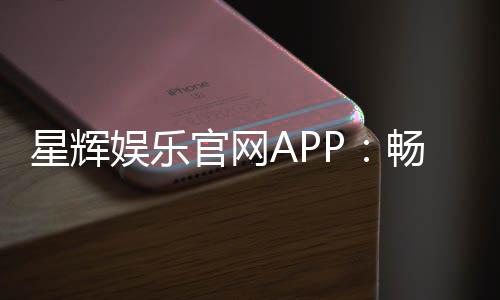 星辉娱乐官网APP：畅享高品质棋牌电游的终极之选
