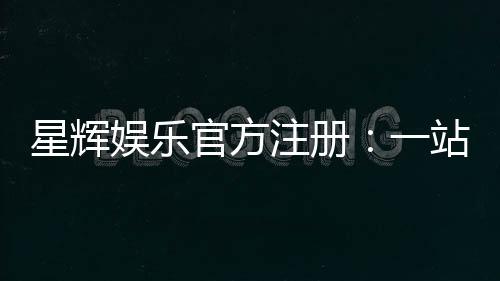 星辉娱乐官方注册：一站式畅享顶级棋牌电游盛宴