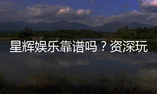 星辉娱乐靠谱吗？资深玩家带你揭秘真实体验