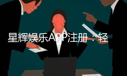 星辉娱乐APP注册：轻松三步完成畅享豪华游戏盛宴