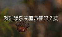 欧陆娱乐充值方便吗？实测多种充值方式体验分享