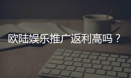 欧陆娱乐推广返利高吗？资深玩家揭秘真实返利比例与技巧